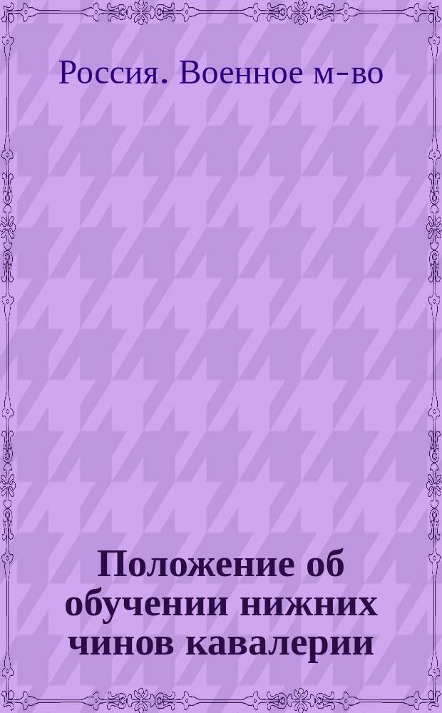 Положение об обучении нижних чинов кавалерии : Проект : Выс. утв. 29 дек. 1901 г. : Согласовано со всеми уставами, объявл. до 1 апр. 1915 г