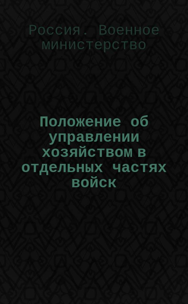 Положение об управлении хозяйством в отдельных частях войск : (приказ по военному ведомству 1897 г. № 135, со всеми изменениями и дополнениями, объявленными по 1-е янв. 1915 года) : с приложением форм отчетности