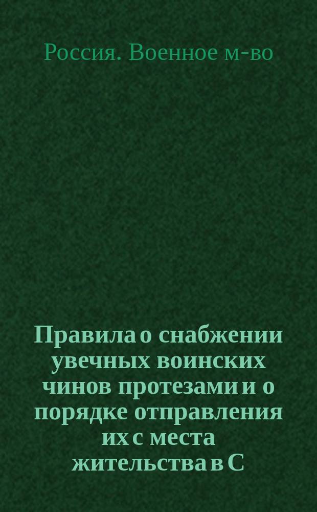 Правила о снабжении увечных воинских чинов протезами и о порядке отправления их с места жительства в С.-Петербурге и обратно : (К приказу по Воен. вед. 1911 г. № 583)