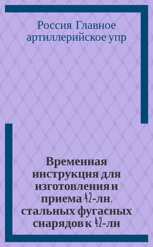 Временная инструкция для изготовления и приема 42-лн. стальных фугасных снарядов к 42-лн. скорострельным пушкам обр. 1910 г. : Печ. по распоряжению Гл. арт. упр