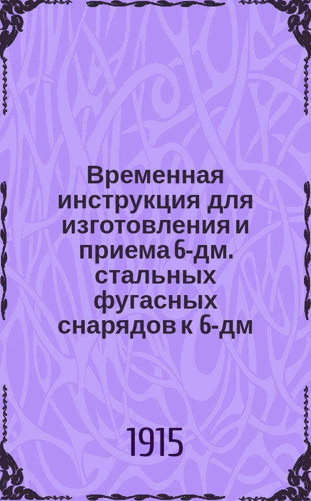 Временная инструкция для изготовления и приема 6-дм. стальных фугасных снарядов к 6-дм. гаубицам : Печ. по распоряжению Гл. арт. упр