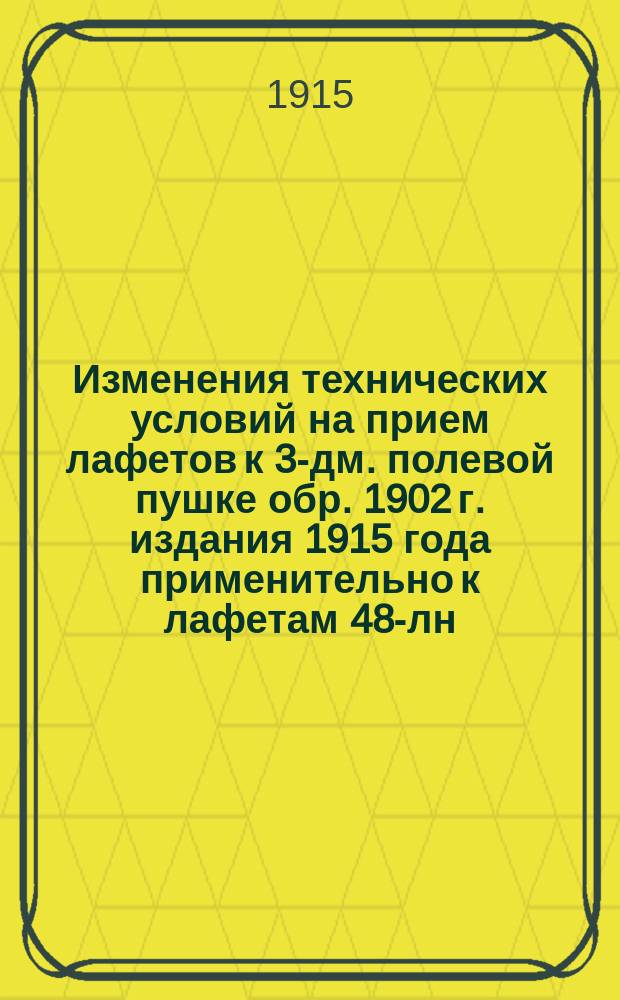 Изменения технических условий на прием лафетов к 3-дм. полевой пушке обр. 1902 г. издания 1915 года применительно к лафетам 48-лн. гаубицы обр. 1909 г. : Печ. по распоряжению Гл. арт. упр