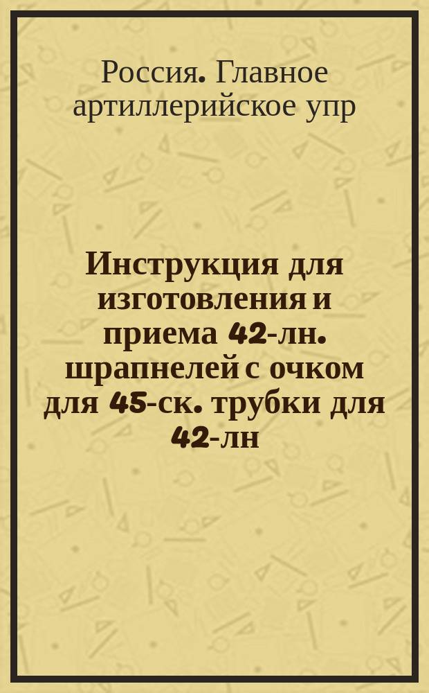 Инструкция для изготовления и приема 42-лн. шрапнелей с очком для 45-ск. трубки для 42-лн. скорострельной пушки : Печ. по распоряжению Гл. арт. упр