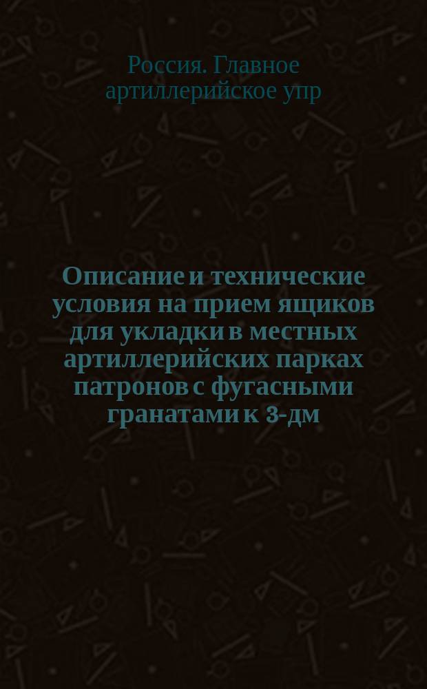Описание и технические условия на прием ящиков для укладки в местных артиллерийских парках патронов с фугасными гранатами к 3-дм. полевым и горным скорострельным пушкам : Печ. по распоряжению Гл. арт. упр