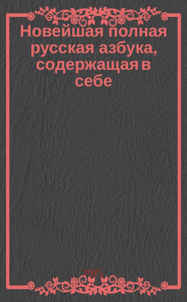 Новейшая полная русская азбука, содержащая в себе: азбуку в картинках, линейные рисунки, чертежи, прописи, упражнения в чтении, молитвы, тропари, заповеди и символ веры, краткую священную историю Ветхого и Нового завета, краткую историю России, географию, счет, таблицу русских мер и таблицу умножения