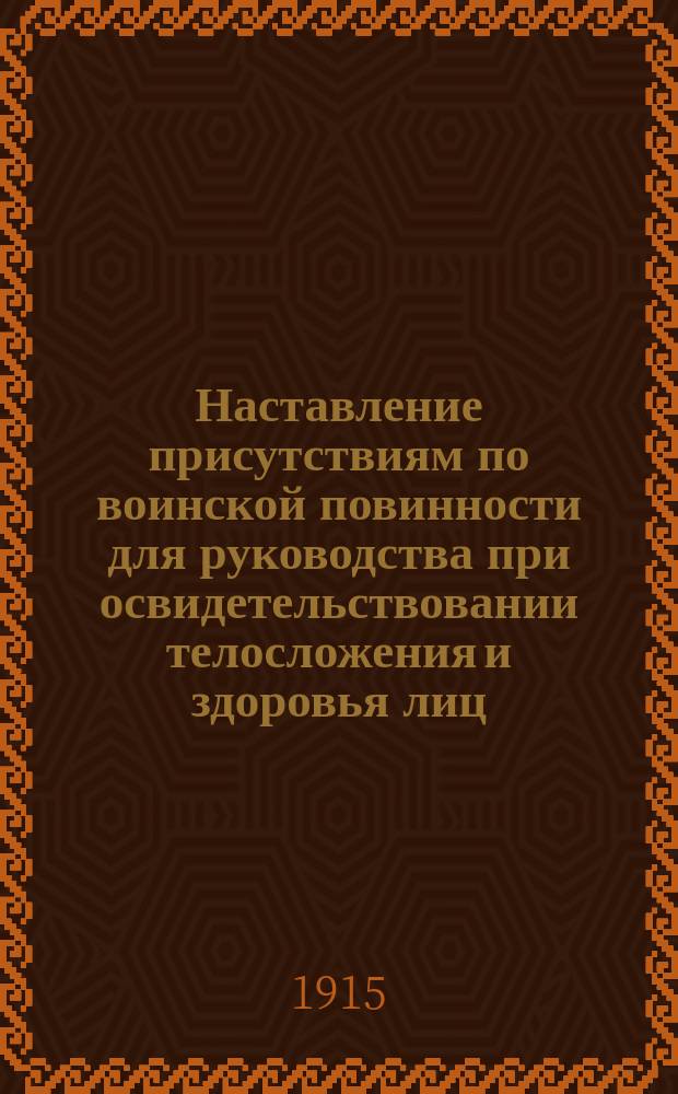 Наставление присутствиям по воинской повинности для руководства при освидетельствовании телосложения и здоровья лиц, призванных к исполнению сей повинности : (Прик. по Воен. вед. 1913 г. № 289)