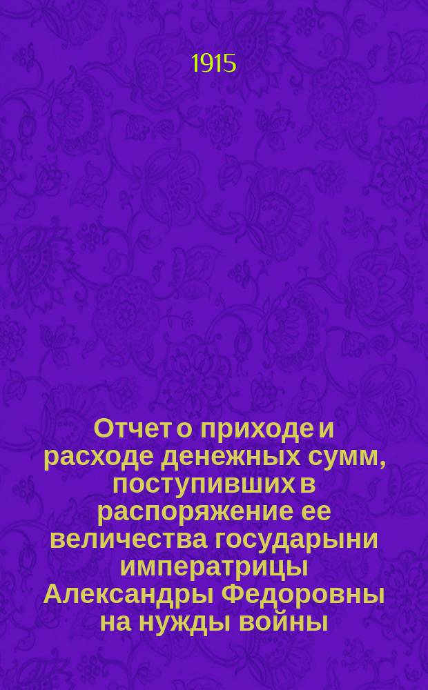 Отчет о приходе и расходе денежных сумм, поступивших в распоряжение ее величества государыни императрицы Александры Федоровны на нужды войны...
