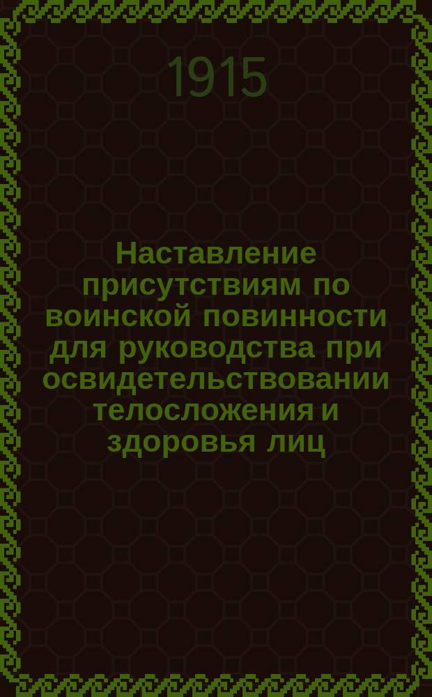 Наставление присутствиям по воинской повинности для руководства при освидетельствовании телосложения и здоровья лиц, призываемых к исполнению сей повинности : (Собр. узаконений и распоряжений правительства 24 мая 1913 г. № 111, ст. 985)