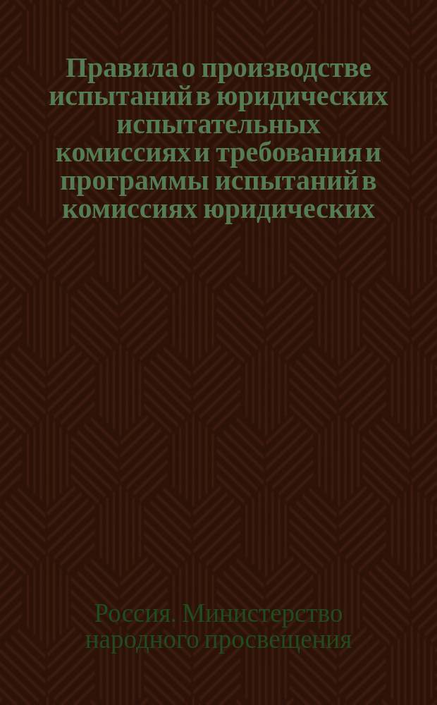 Правила о производстве испытаний в юридических испытательных комиссиях и требования и программы испытаний в комиссиях юридических : Утв. министром нар. просв. 28.VI.1911 г.