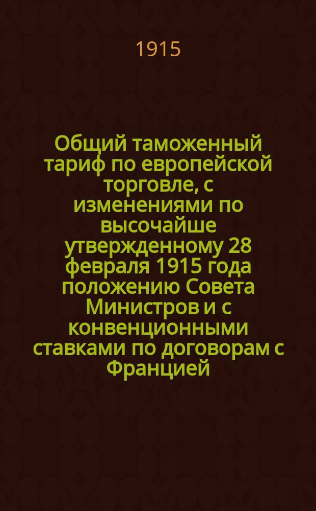 Общий таможенный тариф по европейской торговле, с изменениями по высочайше утвержденному 28 февраля 1915 года положению Совета Министров и с конвенционными ставками по договорам с Францией, Италией и Португалией, а также с правилами о повышенных пошлинах для товаров германских, австро-венгерских и турецких