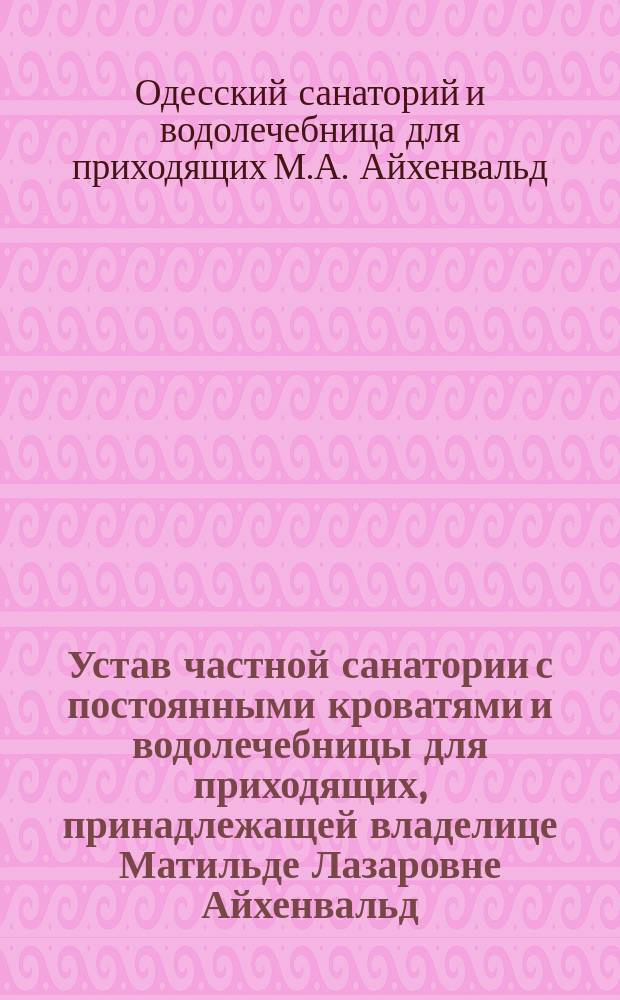 Устав частной санатории с постоянными кроватями и водолечебницы для приходящих, принадлежащей владелице Матильде Лазаровне Айхенвальд : Утв. 29 апр. 1915 г
