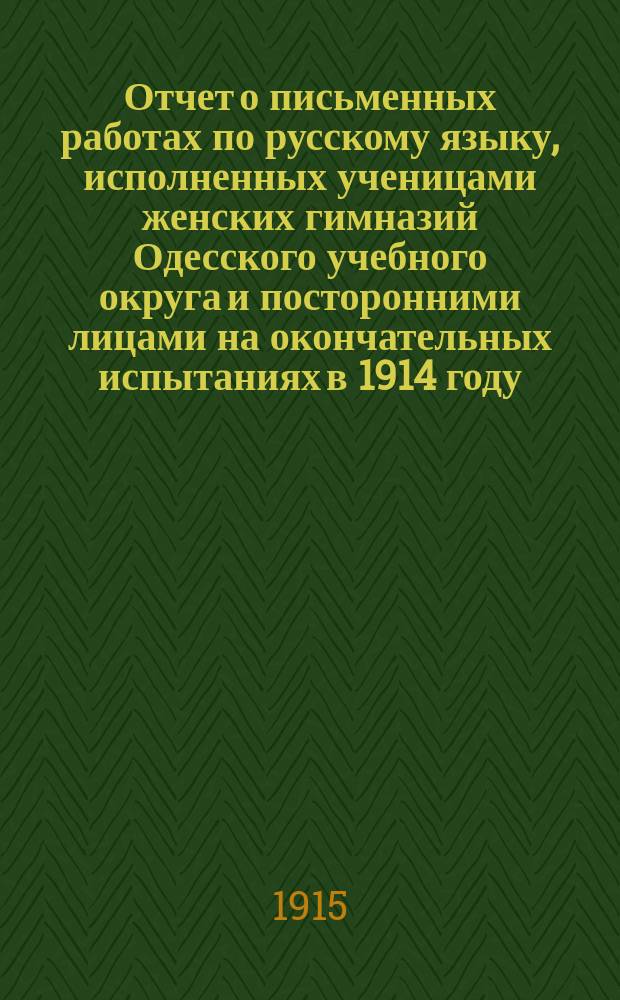 Отчет о письменных работах по русскому языку, исполненных ученицами женских гимназий Одесского учебного округа и посторонними лицами на окончательных испытаниях в 1914 году, составленный по поручению г. попечителя округа директором Армяно-Базарской прогимназии И.К. Егурновым