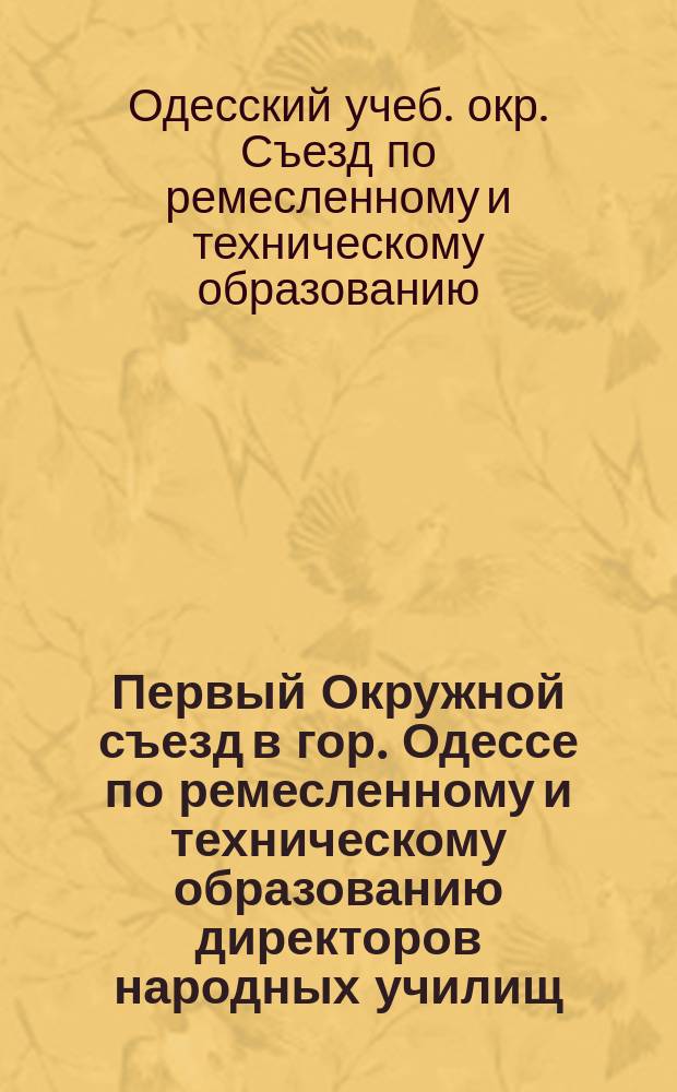 Первый Окружной съезд в гор. Одессе по ремесленному и техническому образованию директоров народных училищ, начальников промышленных учебных заведений и руководителей графических и практических работ в технических училищах Одесского учебного округа с 3 по 10 августа 1915 года : Протоколы
