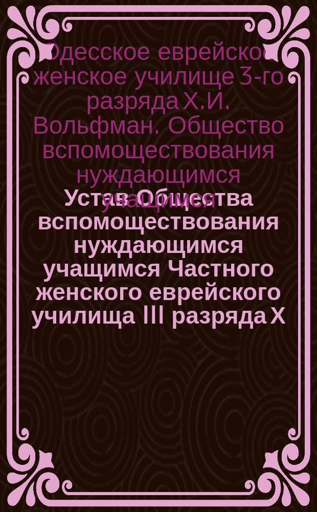 Устав Общества вспомоществования нуждающимся учащимся Частного женского еврейского училища III разряда Х.И. Вольфман в г. Одессе