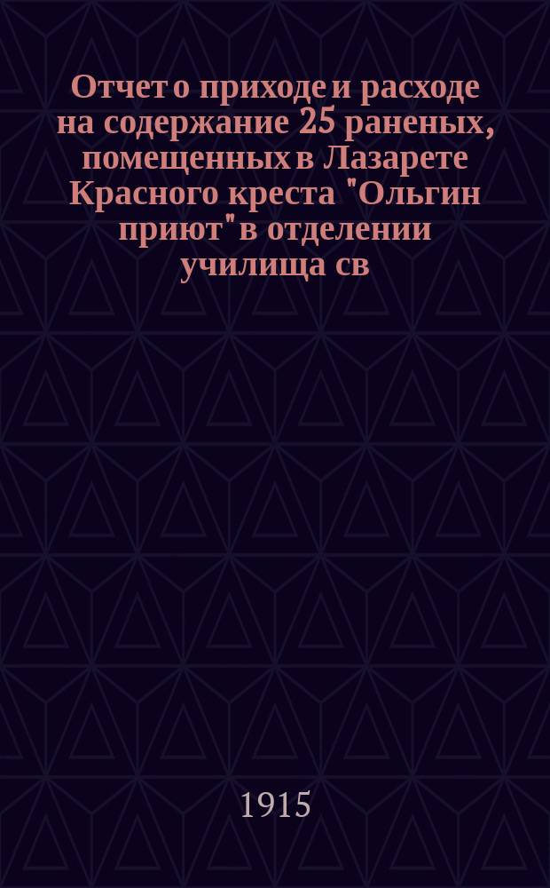 Отчет о приходе и расходе на содержание 25 раненых, помещенных в Лазарете Красного креста "Ольгин приют" в отделении училища св. Анны. ... 1914/15 г.