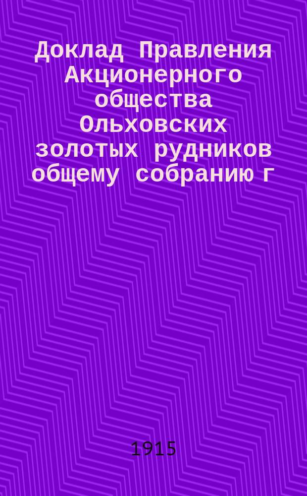 Доклад Правления Акционерного общества Ольховских золотых рудников общему собранию г. г. акционеров... ... созванному на 1-22 ноября 1915 г.