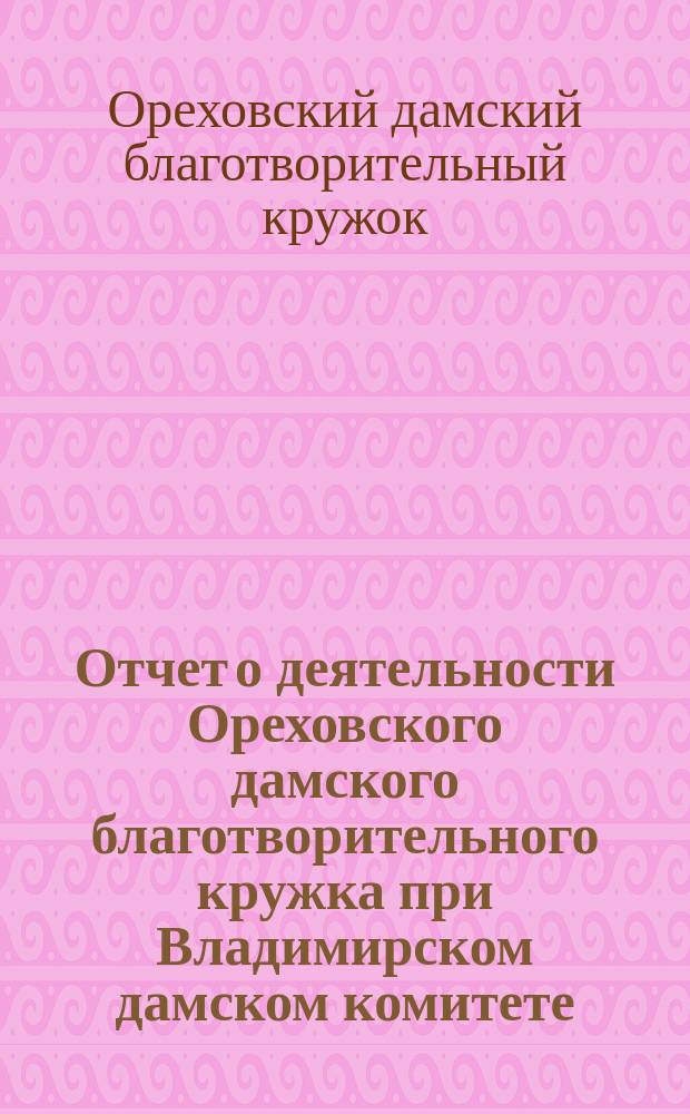 Отчет о деятельности Ореховского дамского благотворительного кружка при Владимирском дамском комитете...