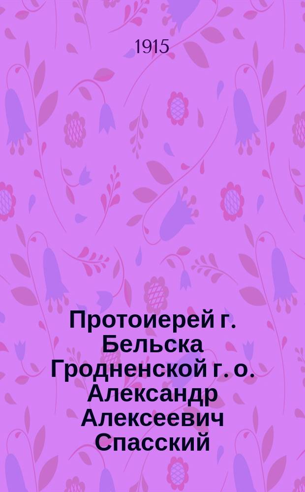 Протоиерей г. Бельска Гродненской г. о. Александр Алексеевич Спасский : (К полугодовщине со дня его кончины)