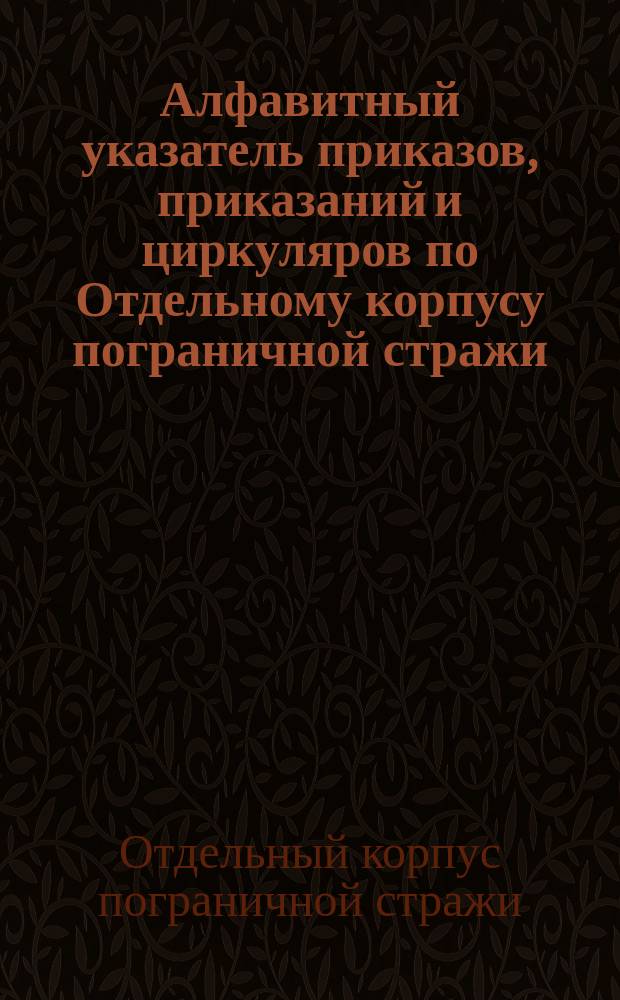 Алфавитный указатель приказов, приказаний и циркуляров по Отдельному корпусу пограничной стражи... : Сост. по распоряжению нач. штаба Корпуса
