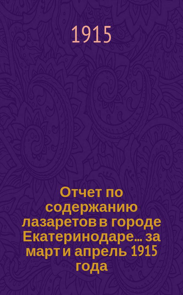 Отчет по содержанию лазаретов в городе Екатеринодаре... ... за март и апрель 1915 года