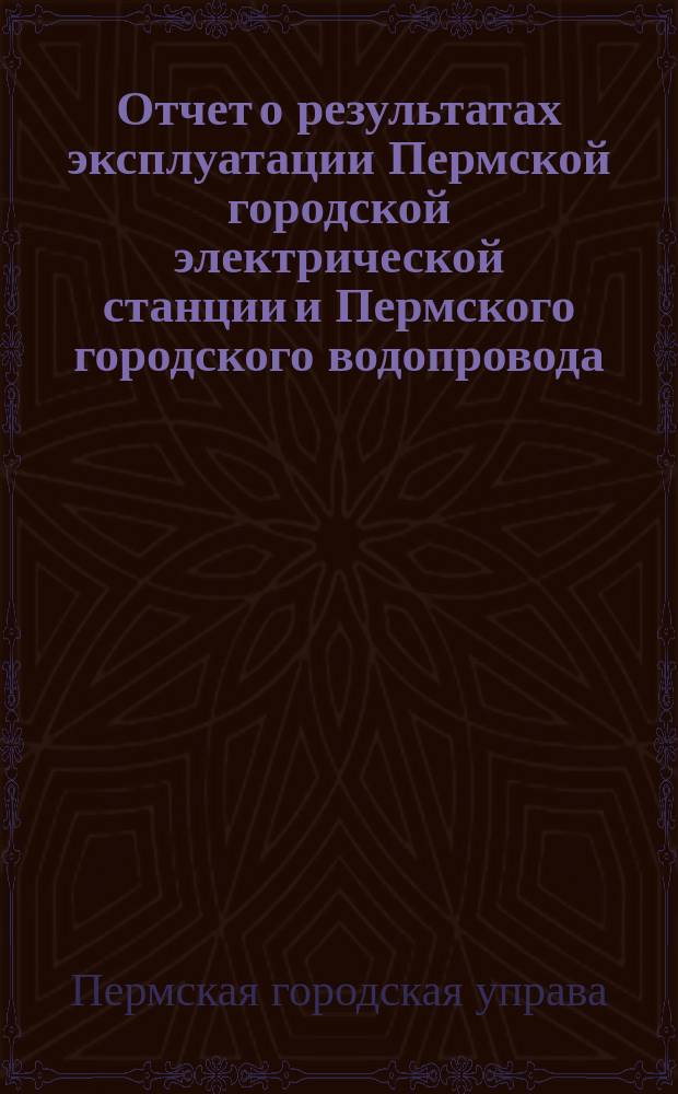 Отчет о результатах эксплуатации Пермской городской электрической станции и Пермского городского водопровода...