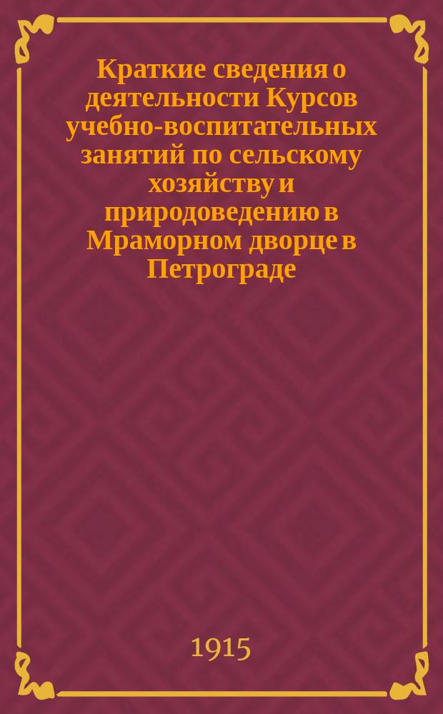 Краткие сведения о деятельности Курсов учебно-воспитательных занятий по сельскому хозяйству и природоведению в Мраморном дворце в Петрограде, и устроенного при них Петроградского низшего сельскохозяйственного училища с педагогическим классом... за время с 1 января 1914 г. по 1-е января 1915 г.