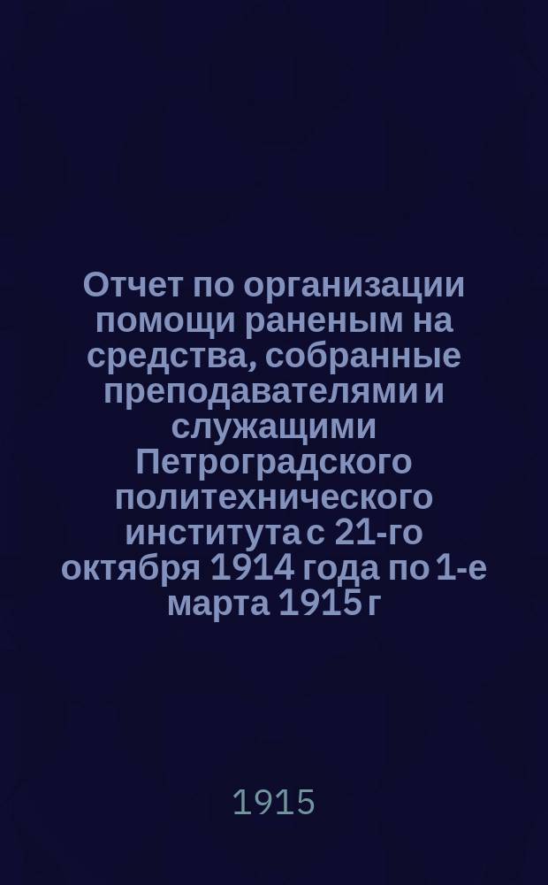 Отчет по организации помощи раненым на средства, собранные преподавателями и служащими Петроградского политехнического института с 21-го октября 1914 года по 1-е марта 1915 г.