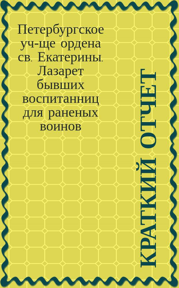 Краткий отчет (с 7 октября 1914 г. по 1 апреля 1915 г.) ... Лазарета имени бывших воспитанниц Петроградского училища ордена св. Екатерины для раненых воинов