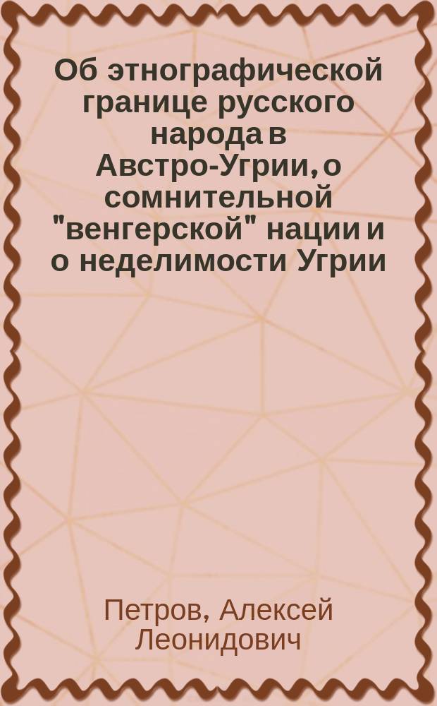 Об этнографической границе русского народа в Австро-Угрии, о сомнительной "венгерской" нации и о неделимости Угрии : Наброски д-ра славяноведения А. Петрова