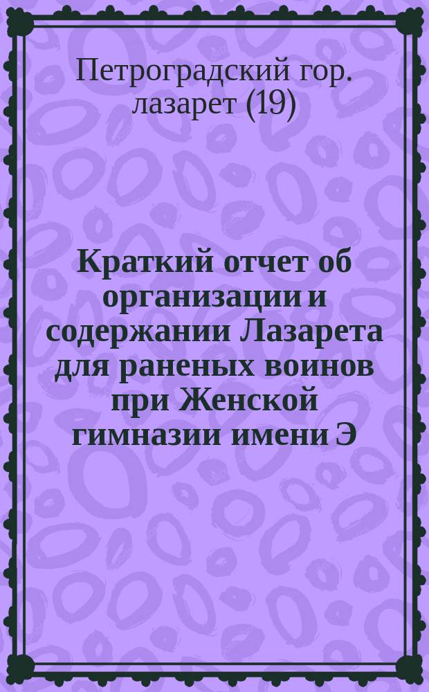 Краткий отчет об организации и содержании Лазарета для раненых воинов при Женской гимназии имени Э.П. Шаффе, приписанного под № 19 к Петроградской городской больнице св. Марии Магдалины