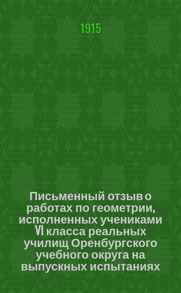 Письменный отзыв о работах по геометрии, исполненных учениками VI класса реальных училищ Оренбургского учебного округа на выпускных испытаниях... ... в мае месяце 1914 года