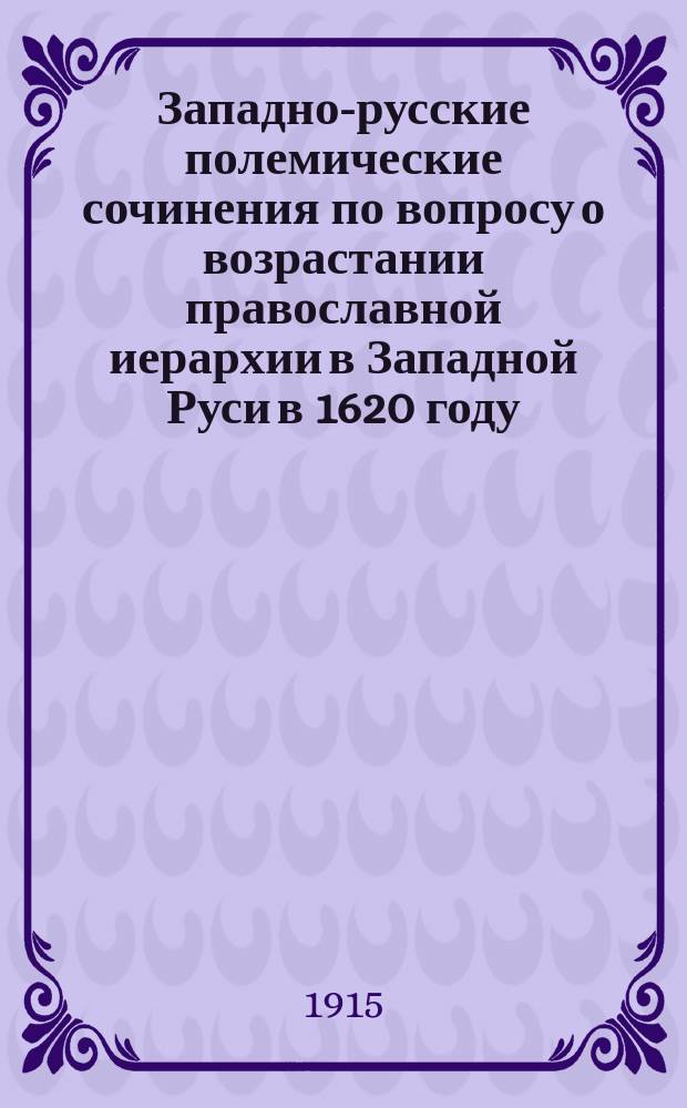 Западно-русские полемические сочинения по вопросу о возрастании православной иерархии в Западной Руси в 1620 году