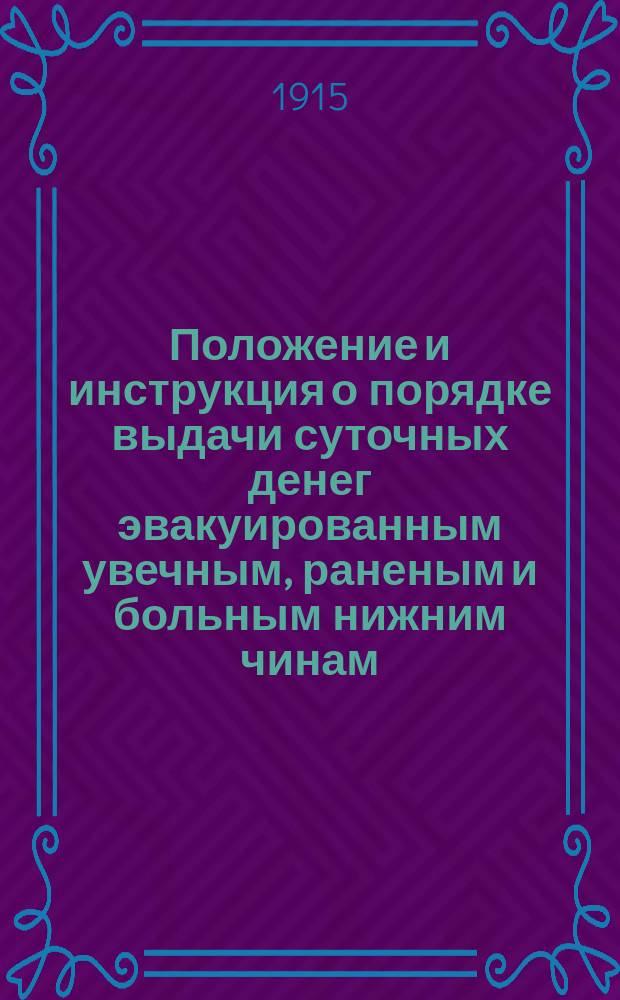 Положение и инструкция о порядке выдачи суточных денег эвакуированным увечным, раненым и больным нижним чинам : Утв. 15 июля 1915 г. упр. Воен. м-вом