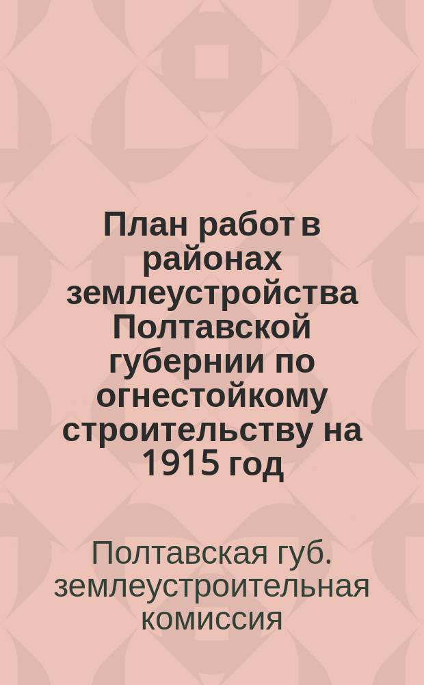План работ в районах землеустройства Полтавской губернии [по огнестойкому строительству] на 1915 год : Утв. по журн. Особого совещ. при Губ. землеустроит. комис. по сел. стр-ву 7 мая 1915 г