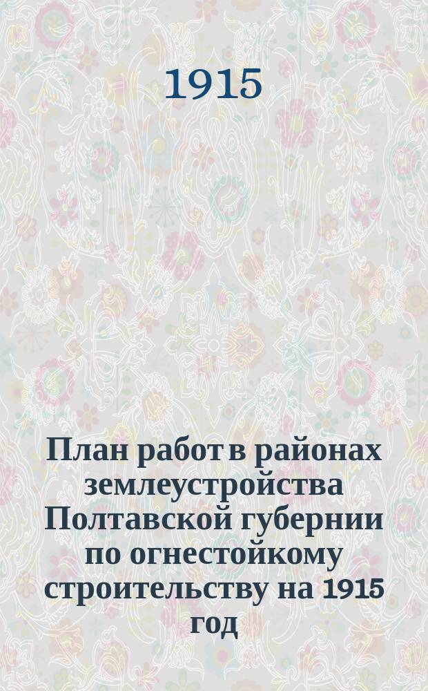План работ в районах землеустройства Полтавской губернии [по огнестойкому строительству] на 1915 год : Утв. по журн. Особого совещ. при Губ. землеустроит. комис. по сел. стр-ву 7 мая 1915 г. на 1915 год