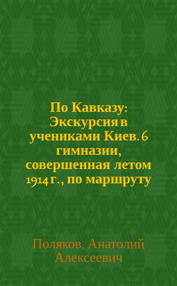 По Кавказу : Экскурсия в учениками Киев. 6 гимназии, совершенная летом 1914 г., по маршруту: Кисловодск-Пятигорск, Военно-Грузинская дорога, Тифлис-Боржом-Батум-Сухум-Н. Афон-Новороссийск