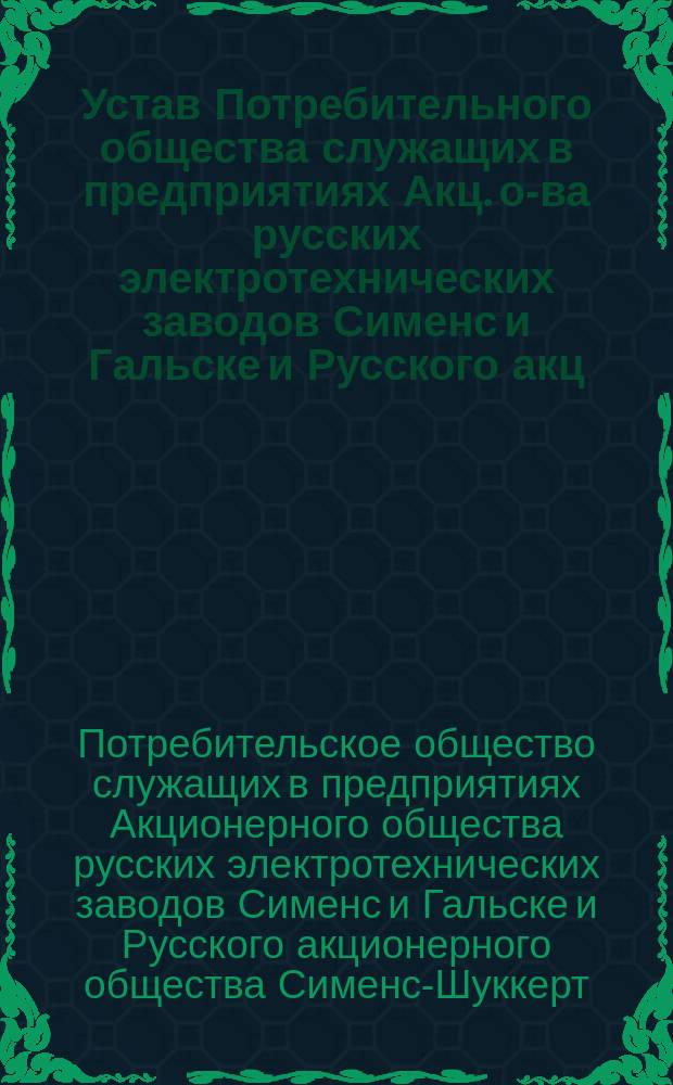 Устав Потребительного общества служащих в предприятиях Акц. о-ва русских электротехнических заводов Сименс и Гальске и Русского акц. о-ва Сименс-Шуккерт в Петрограде и его окрестностях : Утв. 24 окт. 1915 г.