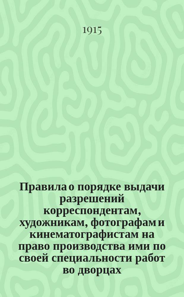 Правила о порядке выдачи разрешений корреспондентам, художникам, фотографам и кинематографистам на право производства ими по своей специальности работ во дворцах, дворцовых парках и на торжествах в высочайшем присутствии : Утв. 29 июля 1915 г.