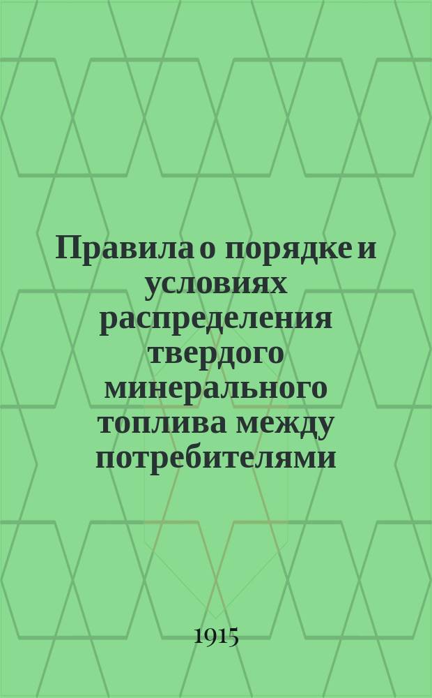 Правила о порядке и условиях распределения твердого минерального топлива между потребителями: (Опубликовано в Собрании узаконений и распоряжений Правительства № 159 от 8 июня 1915 г.); Инструкция губернским комиссиям, выработанная Центральным угольным комитетом в развитие Правил... / Центр. воен.-пром. ком. при Совете съездов представителей пром. и торговли