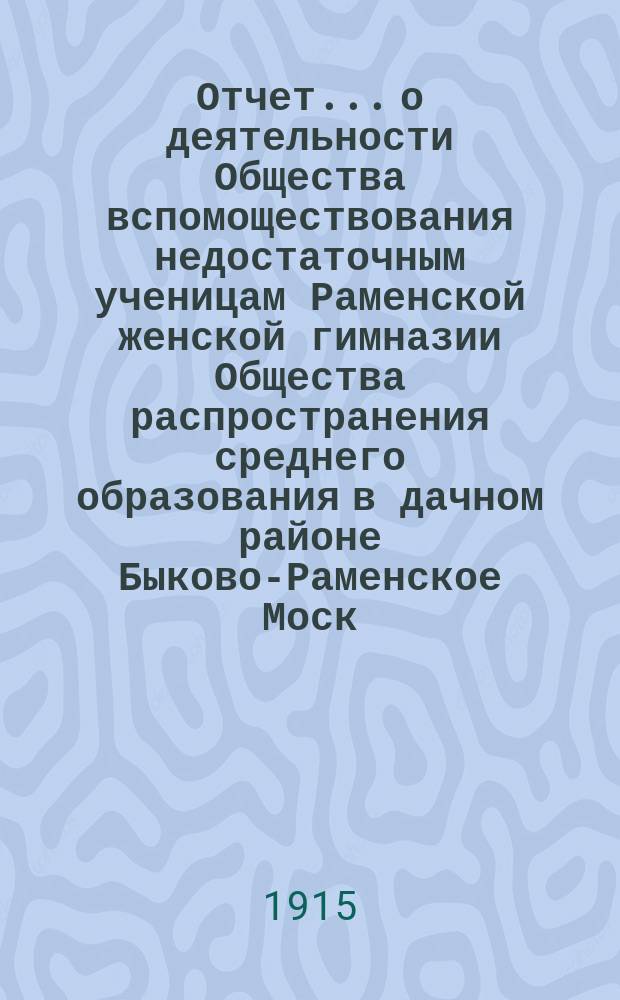 Отчет... о деятельности Общества вспомоществования недостаточным ученицам Раменской женской гимназии Общества распространения среднего образования в дачном районе Быково-Раменское Моск.-Казанск. жел. дор. ... за 1913 и 1914 гг.