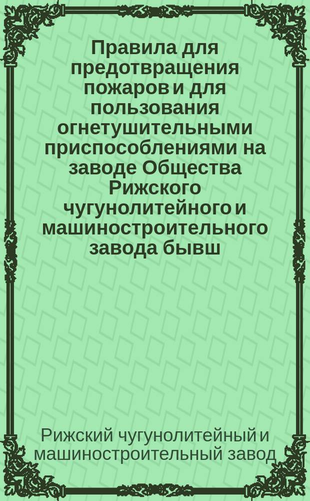 Правила для предотвращения пожаров и для пользования огнетушительными приспособлениями на заводе Общества Рижского чугунолитейного и машиностроительного завода бывш. Фельзер и К° в Риге