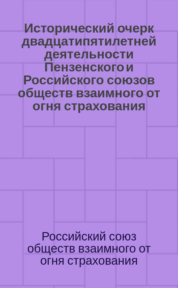 Исторический очерк двадцатипятилетней деятельности Пензенского и Российского союзов обществ взаимного от огня страхования. XXV. 1890 - 1/VII - 1915