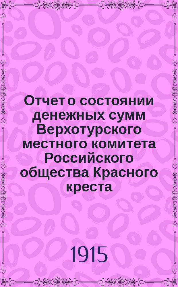 Отчет о состоянии денежных сумм Верхотурского местного комитета Российского общества Красного креста... ... с 31-го июля по 31-е декабря 1914 г.