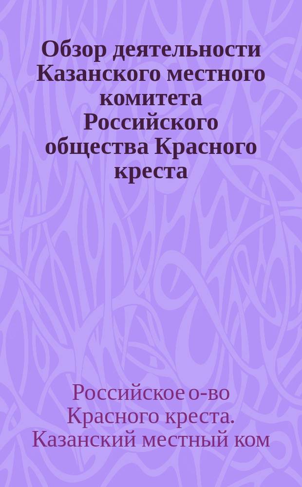 Обзор деятельности Казанского местного комитета Российского общества Красного креста, учрежденного чинами Казанского учебного округа...