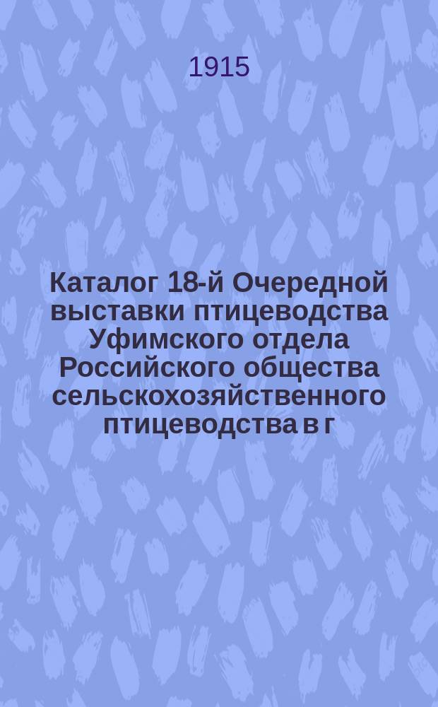Каталог 18-й Очередной выставки птицеводства Уфимского отдела Российского общества сельскохозяйственного птицеводства в г. Уфе 25 и 26 апреля 1915 г.