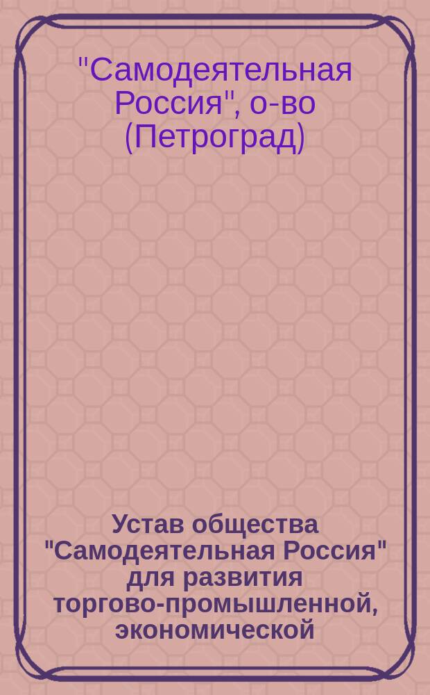 Устав общества "Самодеятельная Россия" для развития торгово-промышленной, экономической, общественной, художественной и научно-учебной деятельности в России : Утв. 5 февр. 1915 г.