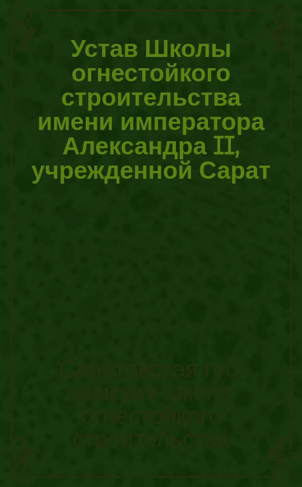 Устав Школы огнестойкого строительства имени императора Александра II, учрежденной Сарат. губ. земством в память 19 февраля 1861 г. : Утв. ... 28 нояб. 1914 г