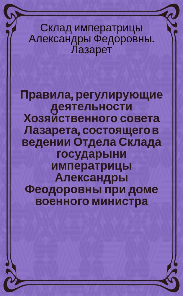 Правила, регулирующие деятельности Хозяйственного совета Лазарета, состоящего в ведении Отдела Склада государыни императрицы Александры Феодоровны при доме военного министра