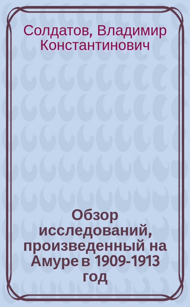 Обзор исследований, произведенный на Амуре в 1909-1913 год; Исследование осетровых Амура / В.К. Солдатов