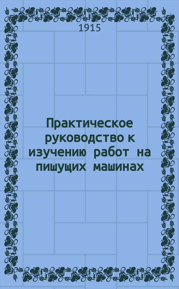 Практическое руководство к изучению работ на пишущих машинах : Пригодно для самообучения. Легкий метод преподавания. Скорость, плавность и быстрота работы. Применительно к испытанию на должность почт.-телеграф. чиновника